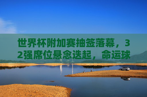 世界杯附加赛抽签落幕,32强席位悬念迭起,命运球牵动全球球迷神经