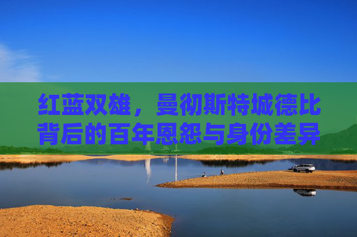 红蓝双雄，曼彻斯特城德比背后的百年恩怨与身份差异，红蓝双雄百年恩怨，曼彻斯特城德比的身份对决