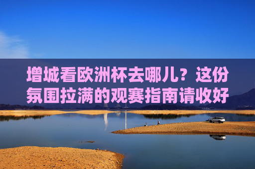 增城看欧洲杯去哪儿?这份氛围拉满的观赛指南请收好!增城欧洲杯观赛指南,氛围拉满看球好去处