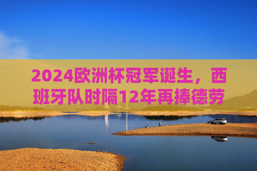 2024欧洲杯冠军诞生，西班牙队时隔12年再捧德劳内杯！2024欧洲杯冠军，西班牙时隔12年再捧德劳内杯
