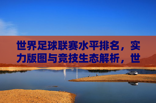 世界足球联赛水平排名,实力版图与竞技生态解析,世界足球联赛水平排名、实力版图与竞技生态解析