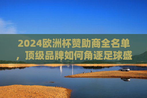2024欧洲杯赞助商全名单,顶级品牌如何角逐足球盛宴?2024欧洲杯赞助商全名单,顶级品牌角逐足球盛宴