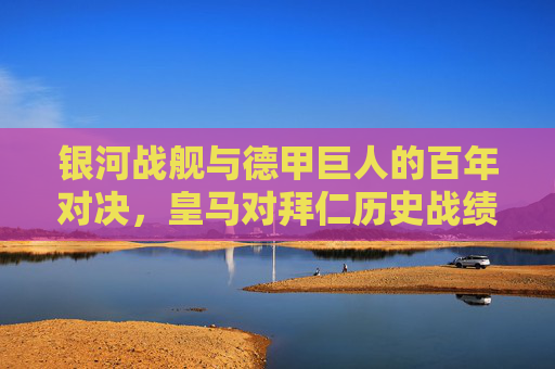 银河战舰与德甲巨人的百年对决，皇马对拜仁历史战绩全解析，银河战舰VS德甲巨人，百年对决历史战绩全解析