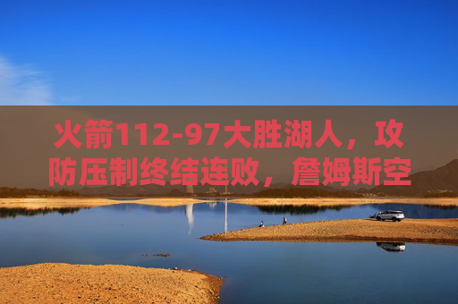 火箭112-97大胜湖人,攻防压制终结连败,詹姆斯空砍20分,火箭112-97攻防压制大胜湖人终结连败,詹姆斯空砍20分