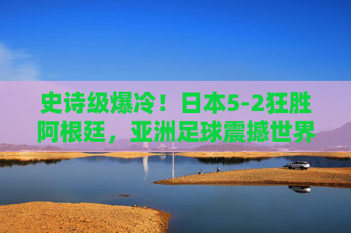 史诗级爆冷!日本5-2狂胜阿根廷,亚洲足球震撼世界,史诗级爆冷!日本5-2狂胜阿根廷,亚洲足球震撼世界