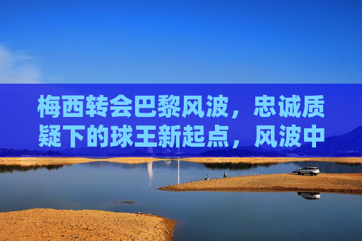 梅西转会巴黎风波,忠诚质疑下的球王新起点,风波中的新起点,梅西巴黎转会与忠诚质疑
