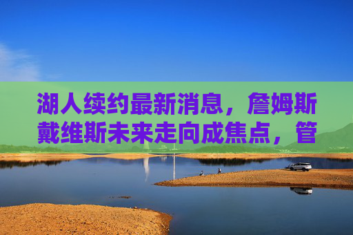 湖人续约最新消息,詹姆斯戴维斯未来走向成焦点,管理层多线操作引热议
