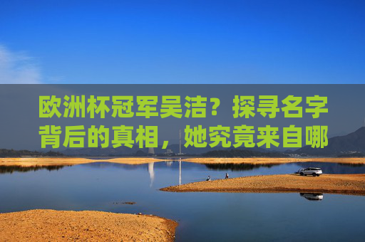 欧洲杯冠军吴洁？探寻名字背后的真相，她究竟来自哪里？欧洲杯冠军吴洁，名字背后的真相与来源之谜