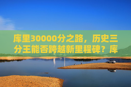 库里30000分之路,历史三分王能否跨越新里程碑?库里30000分之路,历史三分王能否跨越新里程碑?