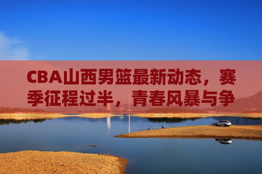 CBA山西男篮最新动态,赛季征程过半,青春风暴与争锋目标并存,CBA山西男篮赛季过半,青春风暴与争锋目标并存