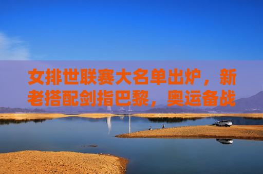 女排世联赛大名单出炉，新老搭配剑指巴黎，奥运备战进入实战检验阶段，女排世联赛大名单出炉，新老搭配剑指巴黎，奥运备战迎实战检验