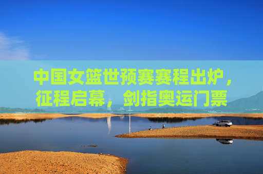 中国女篮世预赛赛程出炉，征程启幕，剑指奥运门票