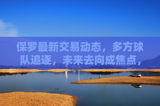 保罗最新交易动态,多方球队追逐,未来去向成焦点,保罗最新交易动态,多方球队追逐,未来去向成焦点