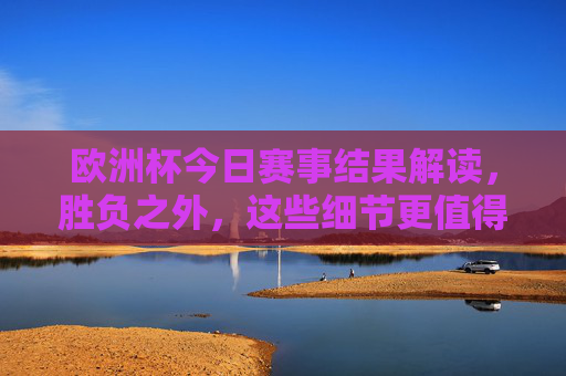 欧洲杯今日赛事结果解读,胜负之外,这些细节更值得关注