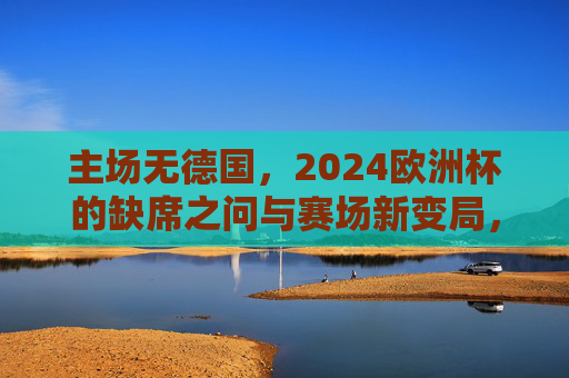 主场无德国,2024欧洲杯的缺席之问与赛场新变局,主场无德国,2024欧洲杯缺席之问与赛场新变局