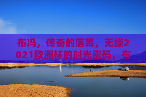 布冯,传奇的落幕,无缘2021欧洲杯的时光密码,布冯传奇落幕,无缘2021欧洲杯的时光密码