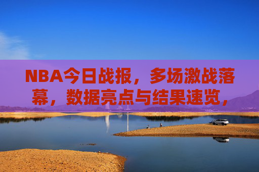 NBA今日战报，多场激战落幕，数据亮点与结果速览，NBA今日战报，多场激战落幕，数据亮点与结果一览
