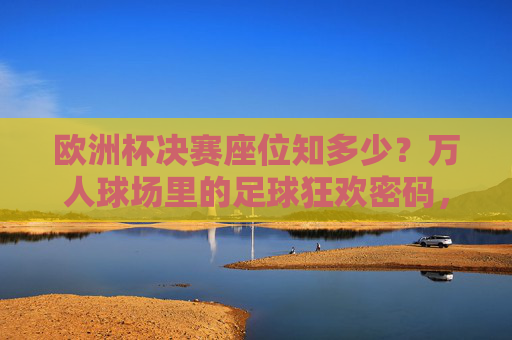 欧洲杯决赛座位知多少?万人球场里的足球狂欢密码,欧洲杯决赛,万人球场座位的狂欢密码