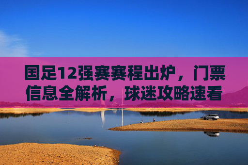 国足12强赛赛程出炉,门票信息全解析,球迷攻略速看,国足12强赛赛程出炉,门票信息全解析与球迷攻略速看