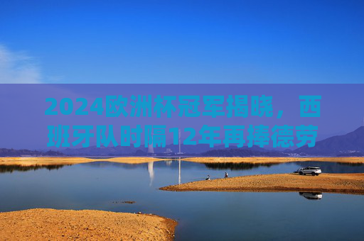 2024欧洲杯冠军揭晓，西班牙队时隔12年再捧德劳内杯，青春风暴席卷欧洲！西班牙时隔12年再捧德劳内杯 青春风暴席卷欧洲