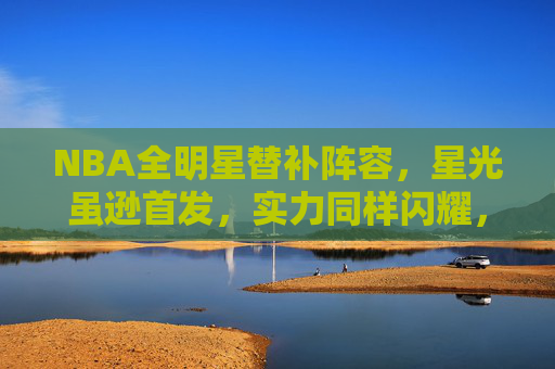 NBA全明星替补阵容,星光虽逊首发,实力同样闪耀,NBA全明星替补,星光虽逊首发,实力同样闪耀