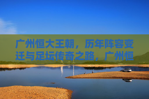 广州恒大王朝,历年阵容变迁与足坛传奇之路,广州恒大王朝,阵容变迁铸就足坛传奇