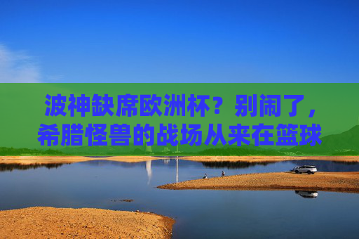 波神缺席欧洲杯？别闹了，希腊怪兽的战场从来在篮球场，波神缺席欧洲杯？希腊怪兽的战场从来在篮球场