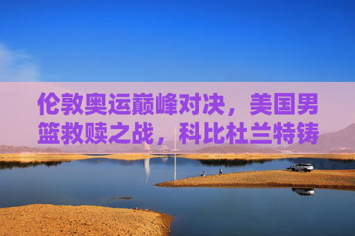 伦敦奥运巅峰对决，美国男篮救赎之战，科比杜兰特铸就梦十传奇，科比杜兰特伦敦奥运梦十救赎传奇