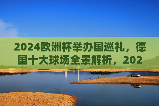 2024欧洲杯举办国巡礼，德国十大球场全景解析，2024欧洲杯举办国巡礼，德国十大球场全景解析