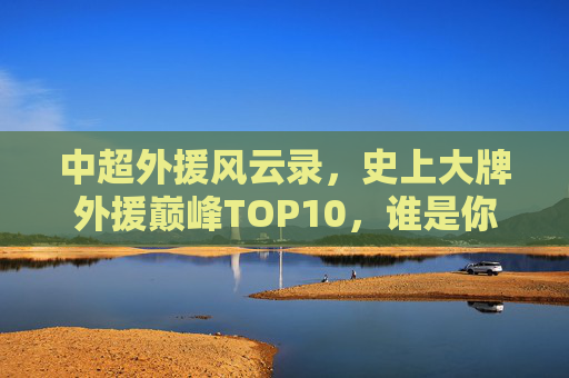中超外援风云录,史上大牌外援巅峰TOP10,谁是你心中的王?中超外援巅峰TOP10风云录,谁是你心中的王?