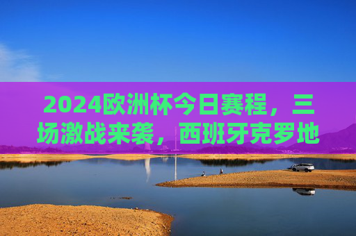 2024欧洲杯今日赛程，三场激战来袭，西班牙克罗地亚焦点对决引期待，2024欧洲杯今日赛程，西班牙vs克罗地亚焦点战领衔三场激战