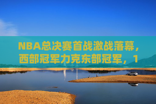 NBA总决赛首战激战落幕,西部冠军力克东部冠军,1-0占得先机,NBA总决赛首战,西部冠军力克东部冠军占得1-0先机