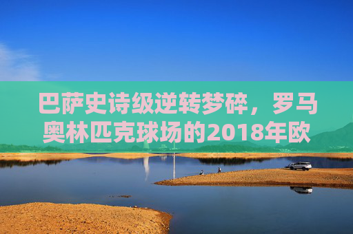 巴萨史诗级逆转梦碎，罗马奥林匹克球场的2018年欧冠悲歌，巴萨史诗级逆转梦碎，2018年欧冠罗马奥林匹克球场悲歌