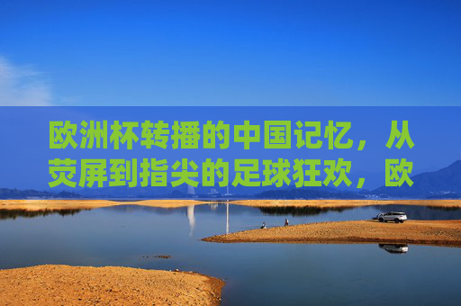 欧洲杯转播的中国记忆,从荧屏到指尖的足球狂欢,欧洲杯的中国记忆,从荧屏到指尖的足球狂欢