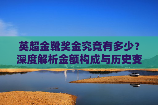 英超金靴奖金究竟有多少?深度解析金额构成与历史变迁,英超金靴奖金深度解析,金额构成与历史变迁