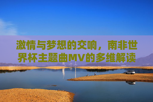 激情与梦想的交响，南非世界杯主题曲MV的多维解读，南非世界杯主题曲MV，激情与梦想的交响解读