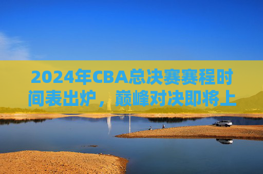 2024年CBA总决赛赛程时间表出炉，巅峰对决即将上演，附观赛指南，2024年CBA总决赛赛程及观赛指南出炉