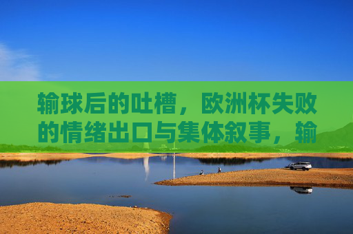 输球后的吐槽,欧洲杯失败的情绪出口与集体叙事,输球吐槽,欧洲杯失败的情绪出口与集体叙事