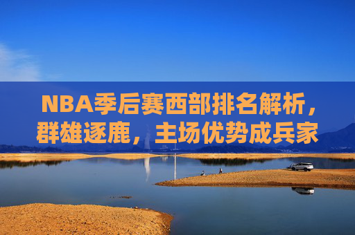 NBA季后赛西部排名解析,群雄逐鹿,主场优势成兵家必争之地