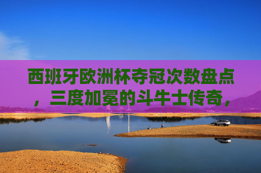 西班牙欧洲杯夺冠次数盘点，三度加冕的斗牛士传奇，斗牛士三度加冕，西班牙欧洲杯夺冠传奇