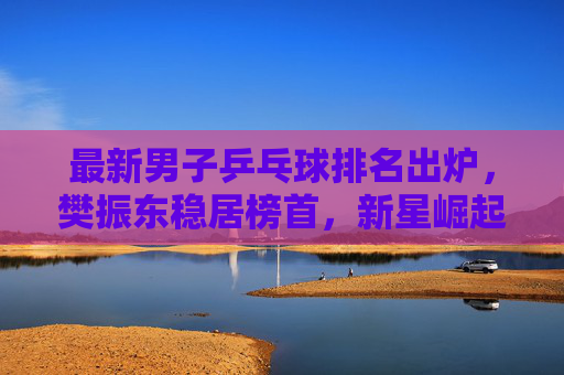 最新男子乒乓球排名出炉，樊振东稳居榜首，新星崛起重塑格局，樊振东稳居男子乒榜首，新星崛起重塑格局