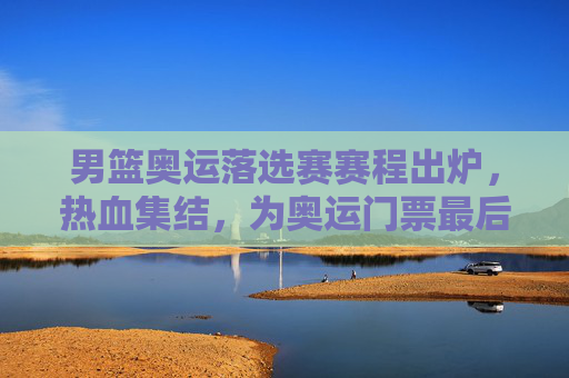 男篮奥运落选赛赛程出炉,热血集结,为奥运门票最后一搏,男篮奥运落选赛赛程出炉,热血集结,为奥运门票最后一搏