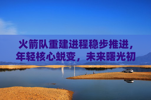 火箭队重建进程稳步推进,年轻核心蜕变,未来曙光初现