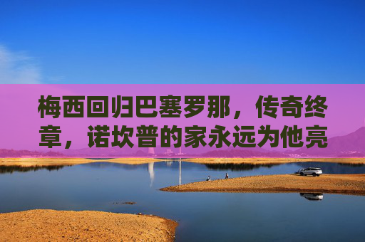 梅西回归巴塞罗那，传奇终章，诺坎普的家永远为他亮灯，梅西归巴萨，传奇终章，诺坎普永为他亮灯