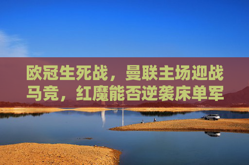 欧冠生死战,曼联主场迎战马竞,红魔能否逆袭床单军团?欧冠生死战,曼联主场迎战马竞,红魔能否逆袭床单军团?