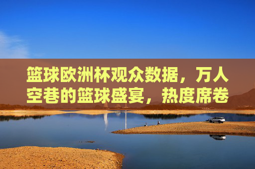 篮球欧洲杯观众数据，万人空巷的篮球盛宴，热度席卷欧洲，篮球欧洲杯观众数据爆棚，万人空巷，热度席卷欧洲