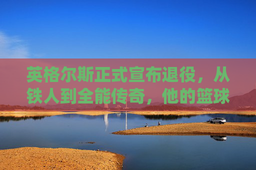 英格尔斯正式宣布退役，从铁人到全能传奇，他的篮球故事永不落幕，英格尔斯，铁人退役，全能传奇永不落幕