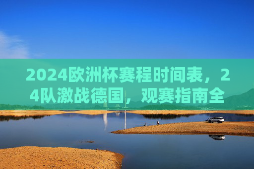 2024欧洲杯赛程时间表，24队激战德国，观赛指南全解析，2024欧洲杯赛程时间表，24队激战德国观赛指南全解析