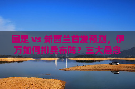 国足 vs 新西兰首发预测，伊万如何排兵布阵？三大悬念待解，国足vs新西兰首发预测，伊万排兵布阵三大悬念待解