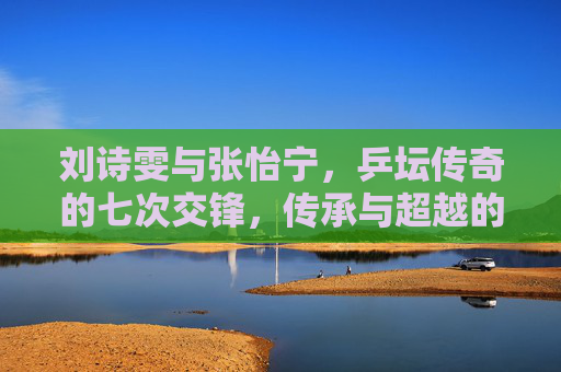 刘诗雯与张怡宁,乒坛传奇的七次交锋,传承与超越的序章,乒坛传奇七次交锋,刘诗雯与张怡宁的传承与超越